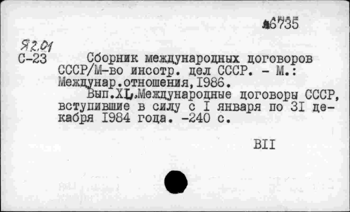 ﻿
яг.#
0-23 Сборник международных договоров СССР/М-во инсотр. дел СССР. - М.: Междунар.отношения,1986.
Вып.XI/,Международные договоры СССР, вступившие в силу с I января по 31 декабря 1984 года. -240 с.
ВИ